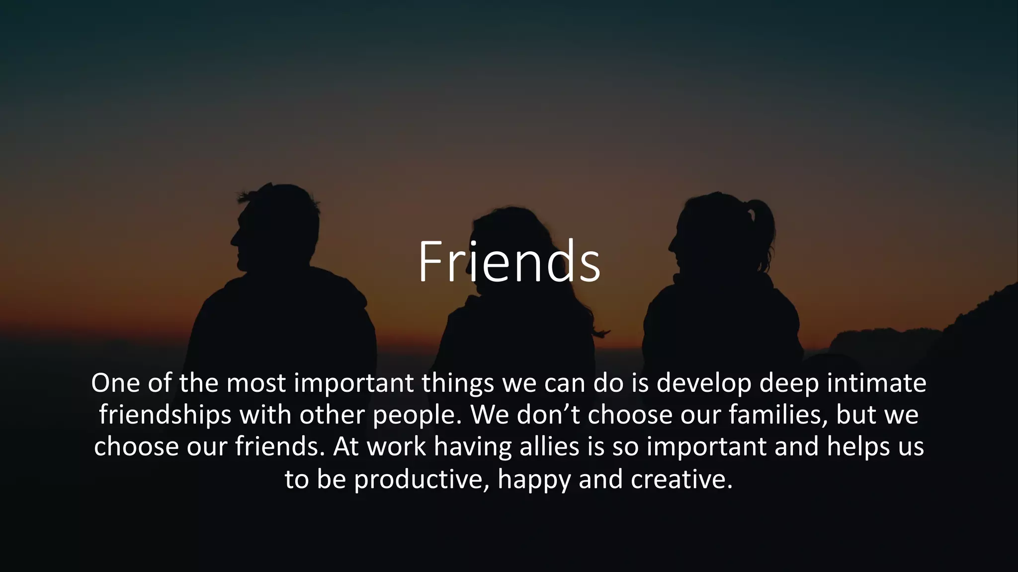 Friends
One of the most important things we can do is develop deep intimate
friendships with other people. We don’t choose our families, but we
choose our friends. At work having allies is so important and helps us
to be productive, happy and creative.
 