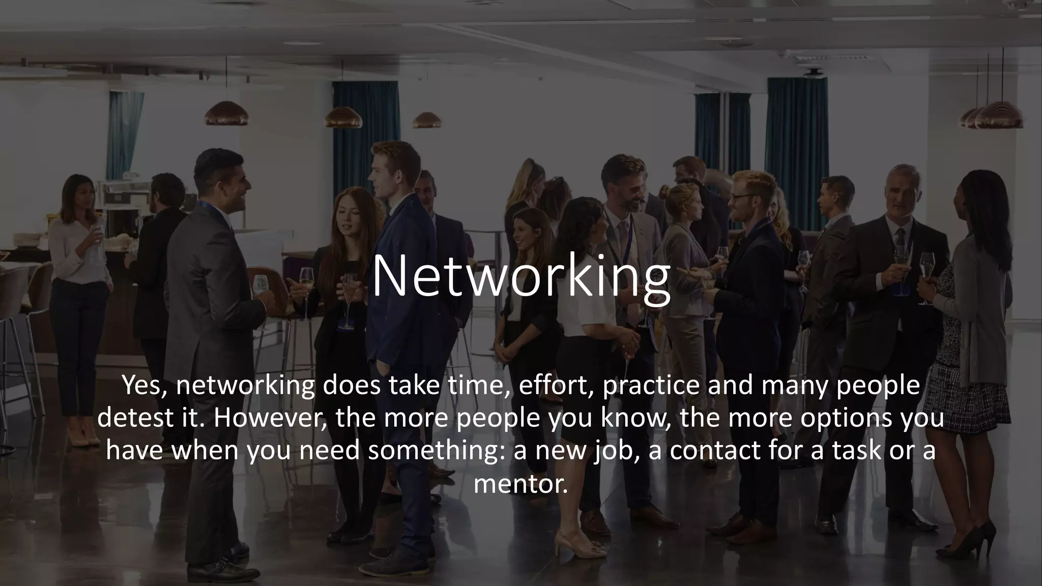 Networking
Yes, networking does take time, effort, practice and many people
detest it. However, the more people you know, the more options you
have when you need something: a new job, a contact for a task or a
mentor.
 