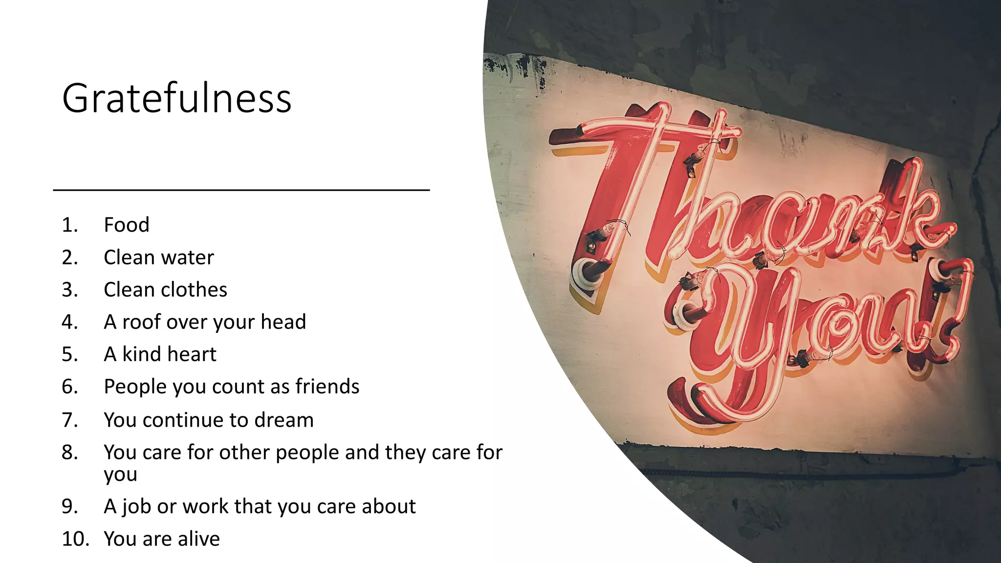 Gratefulness
1. Food
2. Clean water
3. Clean clothes
4. A roof over your head
5. A kind heart
6. People you count as friends
7. You continue to dream
8. You care for other people and they care for
you
9. A job or work that you care about
10. You are alive
 