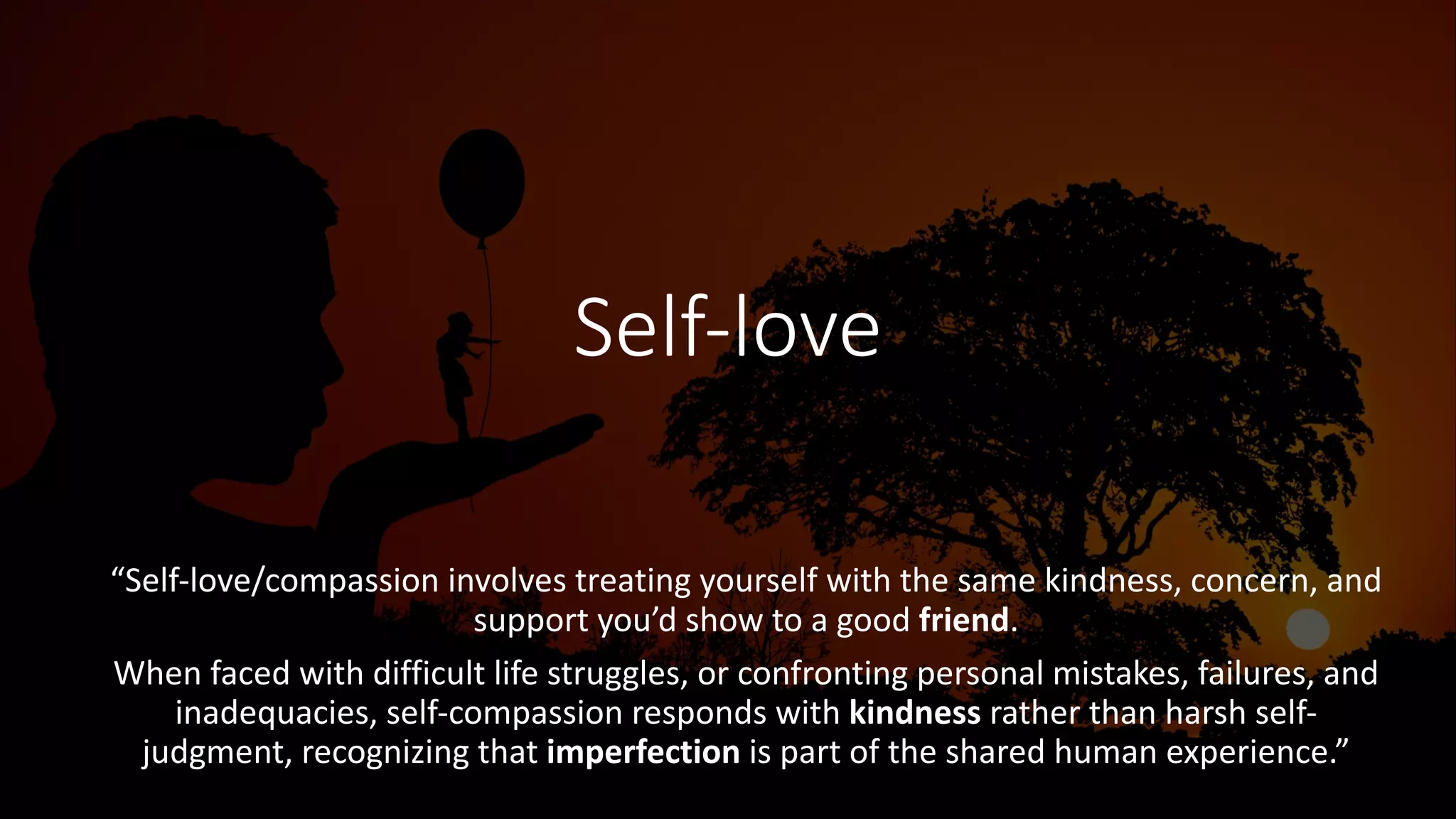 Self-love
“Self-love/compassion involves treating yourself with the same kindness, concern, and
support you’d show to a good friend.
When faced with difficult life struggles, or confronting personal mistakes, failures, and
inadequacies, self-compassion responds with kindness rather than harsh self-
judgment, recognizing that imperfection is part of the shared human experience.”
 