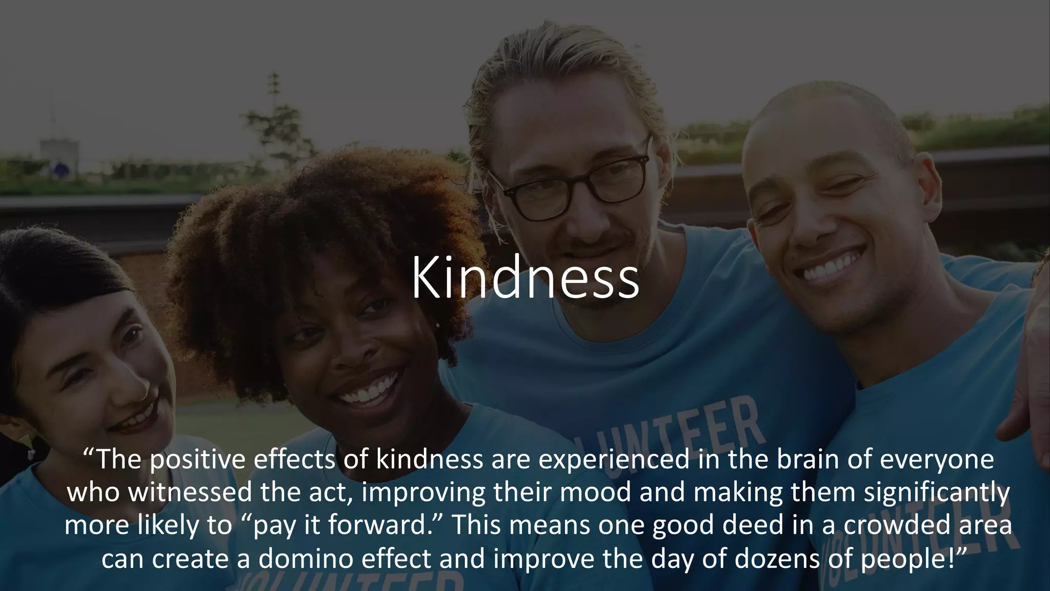 Kindness
“The positive effects of kindness are experienced in the brain of everyone
who witnessed the act, improving their mood and making them significantly
more likely to “pay it forward.” This means one good deed in a crowded area
can create a domino effect and improve the day of dozens of people!”
 