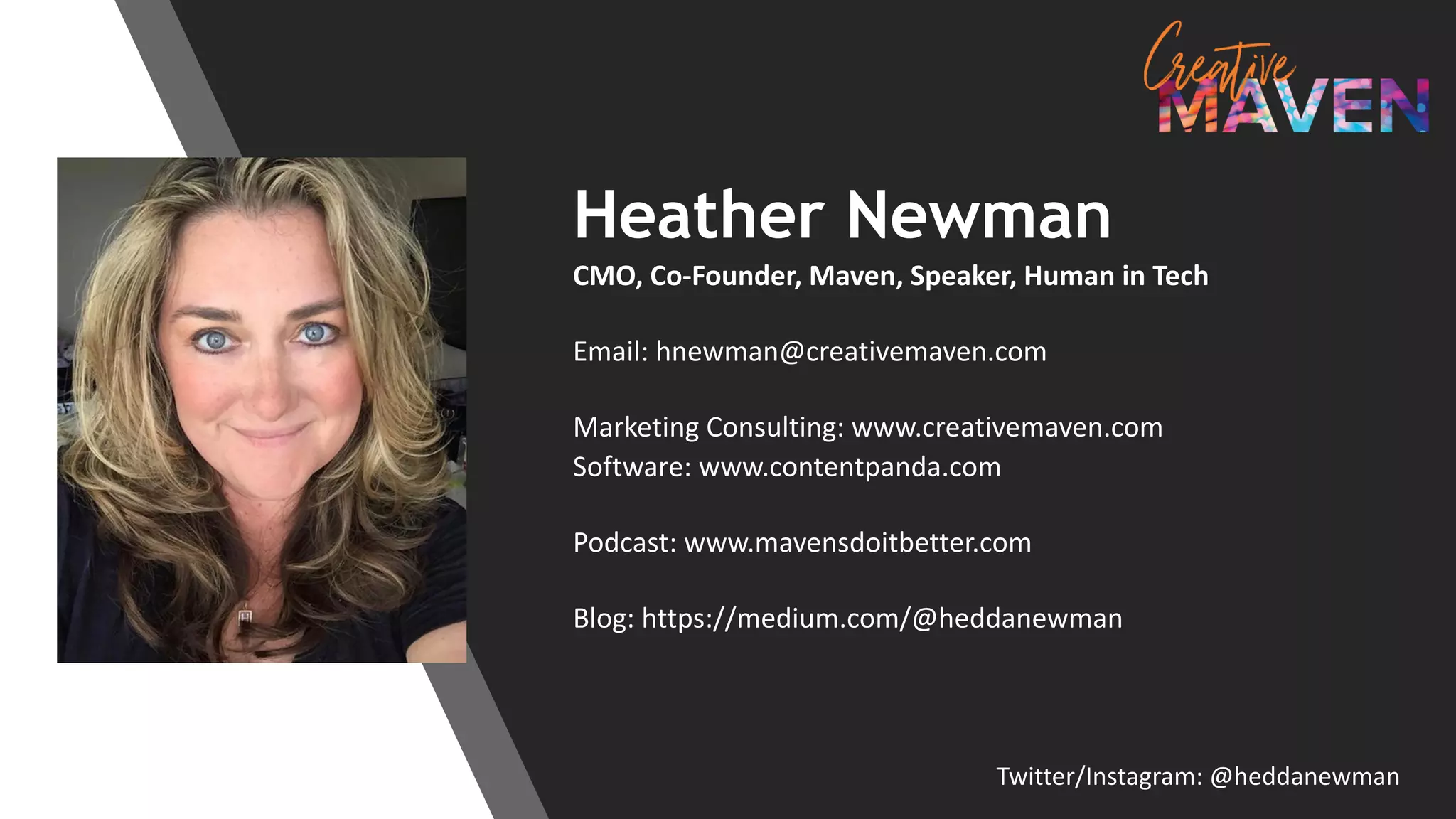 Heather Newman
CMO, Co-Founder, Maven, Speaker, Human in Tech
Email: hnewman@creativemaven.com
Marketing Consulting: www.creativemaven.com
Software: www.contentpanda.com
Podcast: www.mavensdoitbetter.com
Blog: https://medium.com/@heddanewman
Twitter/Instagram: @heddanewman
 