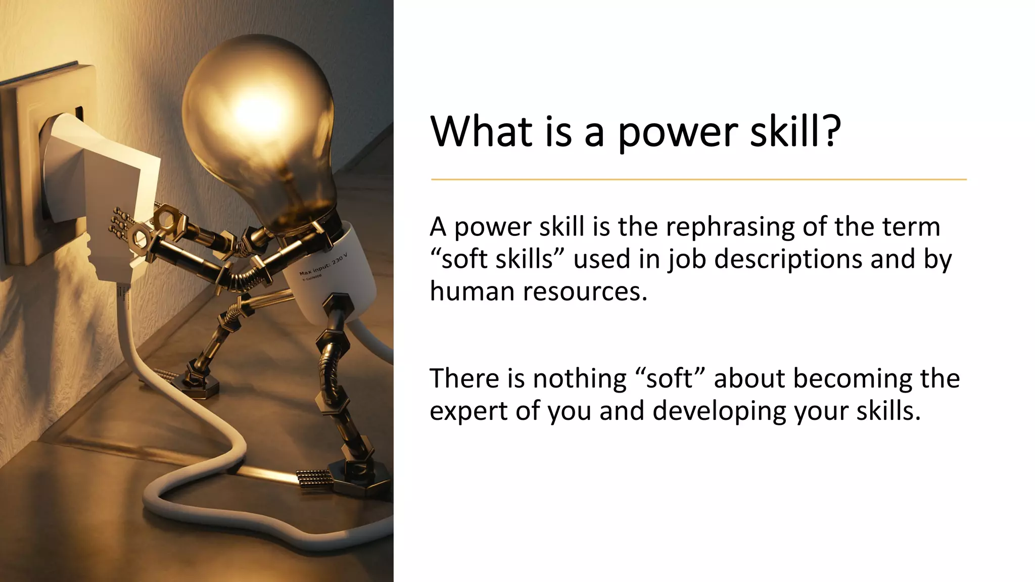 What is a power skill?
A power skill is the rephrasing of the term
“soft skills” used in job descriptions and by
human resources.
There is nothing “soft” about becoming the
expert of you and developing your skills.
 