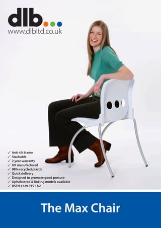 www.dlbltd.co.uk

Anti-tilt frame
Stackable
2 year warranty
UK manufactured
98% recycled plastic
Quick delivery
Designed to promote good posture
Upholstered & linking models available
BSEN 1729 PTS 1&2

The Max Chair

 