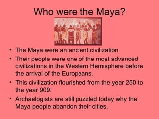 Who were the Maya?


• The Maya were an ancient civilization
• Their people were one of the most advanced
  civilizations in the Western Hemisphere before
  the arrival of the Europeans.
• This civilization flourished from the year 250 to
  the year 909.
• Archaelogists are still puzzled today why the
  Maya people abandon their cities.
 