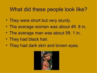 What did these people look like?
•   They were short but very sturdy.
•   The average woman was about 4ft. 8 in.
•   The average man was about 5ft. 1 in.
•   They had black hair.
•   They had dark skin and brown eyes.
 