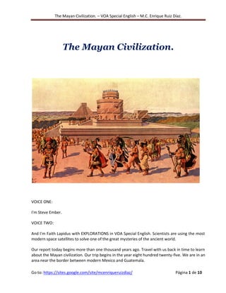 The Mayan Civilization. – VOA Special English – M.C. Enrique Ruiz Díaz.
Go to: https://sites.google.com/site/mcenriqueruizdiaz/ Página 1 de 10
The Mayan Civilization.
VOICE ONE:
I'm Steve Ember.
VOICE TWO:
And I'm Faith Lapidus with EXPLORATIONS in VOA Special English. Scientists are using the most
modern space satellites to solve one of the great mysteries of the ancient world.
Our report today begins more than one thousand years ago. Travel with us back in time to learn
about the Mayan civilization. Our trip begins in the year eight hundred twenty-five. We are in an
area near the border between modern Mexico and Guatemala.
 
