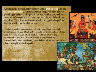 According to ancient sources such as the Popul Vuh and the
Mayan Pantheon, a stone altar was prepared with a black
polish applied to it. The person to be sacrificed, would be
covered in blue paint and then, made to lie on his back on
the altar. His ankles and wrists would be tightly clasped, so
that he would not be able to move.
In the sound of drums covered with deerskin, the high
priest, dressed in a black robe, would strike the chest of the
victim with a sharp, obsidian knife. The heart of the
sacrificed individual, which would be still beating
immediately after his death, would then be pulled out of his
chest, and gifted to the gods

 