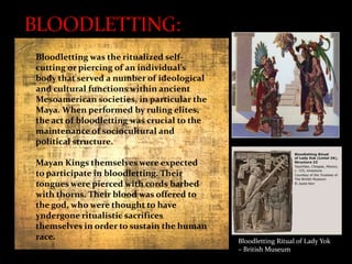 Bloodletting was the ritualized selfcutting or piercing of an individual's
body that served a number of ideological
and cultural functions within ancient
Mesoamerican societies, in particular the
Maya. When performed by ruling elites,
the act of bloodletting was crucial to the
maintenance of sociocultural and
political structure.
Mayan Kings themselves were expected
to participate in bloodletting. Their
tongues were pierced with cords barbed
with thorns. Their blood was offered to
the god, who were thought to have
yndergone ritualistic sacrifices
themselves in order to sustain the human
race.

Bloodletting Ritual of Lady Yok
– British Museum

 