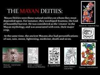 Mayan Deities were those natural entities on whom they most
depended upon. For instance, they worshiped Itzamna, the God
of bountiful harvest. He was considered as the 'creator' in the
Mayan mythology, and was associated with corn, their major
crop.
At the same time, the ancient Mayans also had personifications
of sun, rain, moon, lightening, medicine, death and so on.

Huracan - God of wind,
storm, fire

Ixchel – Goddess of
Medicine and Midwifery

A – God of Death

Buluc Chabtan –
God of War

Kinich Au – God of the Sun

Chicchan – God of Rain

Itzamna – God of Harvest

 