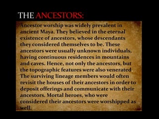 Ancestor worship was widely prevalent in
ancient Maya. They believed in the eternal
existence of ancestors, whose descendants
they considered themselves to be. These
ancestors were usually unknown individuals,
having continuous residences in mountains
and caves. Hence, not only the ancestors, but
the topographic features were also venerated.
The surviving lineage members would often
revisit the houses of their ancestors in order to
deposit offerings and communicate with their
ancestors. Mortal heroes, who were
considered their ancestors were worshipped as
well.

 