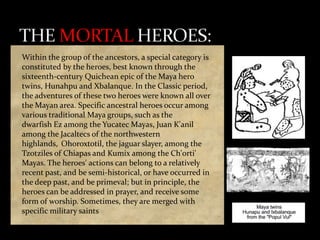 Within the group of the ancestors, a special category is
constituted by the heroes, best known through the
sixteenth-century Quichean epic of the Maya hero
twins, Hunahpu and Xbalanque. In the Classic period,
the adventures of these two heroes were known all over
the Mayan area. Specific ancestral heroes occur among
various traditional Maya groups, such as the
dwarfish Ez among the Yucatec Mayas, Juan K'anil
among the Jacaltecs of the northwestern
highlands, Ohoroxtotil, the jaguar slayer, among the
Tzotziles of Chiapas and Kumix among the Ch'orti'
Mayas. The heroes' actions can belong to a relatively
recent past, and be semi-historical, or have occurred in
the deep past, and be primeval; but in principle, the
heroes can be addressed in prayer, and receive some
form of worship. Sometimes, they are merged with
specific military saints

 