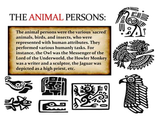 The animal persons were the various 'sacred'
animals, birds, and insects, who were
represented with human attributes. They
performed various humanly tasks. For
instance, the Owl was the Messenger of the
Lord of the Underworld, the Howler Monkey
was a writer and a sculptor, the Jaguar was
depicted as a high priest, etc.

 