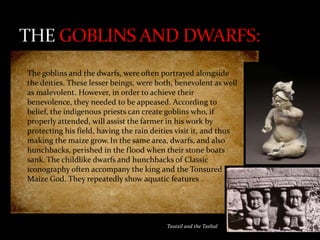 The goblins and the dwarfs, were often portrayed alongside
the deities. These lesser beings, were both, benevolent as well
as malevolent. However, in order to achieve their
benevolence, they needed to be appeased. According to
belief, the indigenous priests can create goblins who, if
properly attended, will assist the farmer in his work by
protecting his field, having the rain deities visit it, and thus
making the maize grow. In the same area, dwarfs, and also
hunchbacks, perished in the flood when their stone boats
sank. The childlike dwarfs and hunchbacks of Classic
iconography often accompany the king and the Tonsured
Maize God. They repeatedly show aquatic features .

Tzotzil and the Tzeltal

 