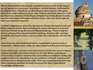 Mayan observatories also occupy a prominent place as far as the Mayan
sacred spaces are concerned. Sometimes, circular shrines, dedicated to
the Mayan deity, Kukulcan, are described as observatories. But again,
there is no solid evidence to prove this. What we do know, however, is the
fact that many features of the Mayan temples have been placed in such a
way that they align with major celestial events. This also sheds light on
their astronomical expertise.

A ritual ballgame was played by the ancient Mayans during festivals and
other religious events. Several ballcourts, where this game was played,
have been found along the ancient Mayan landscape. These comprise
narrow playing alleys located amidst two long, sloping walls, running
parallelly. The usual custom was to sacrifice the individuals, who lost the
game.
Apart from the ones mentioned above, topographic features such as
mountains, valleys, caves, wells, etc. also comprised Mayan sacred spaces.
In the recent past, attempts have been made to revive the ancient Mayan
religion through a movement known as the Pan-Mayan movement,
wherein they sought to reinvent the ancient Mayan traditions. Today, the
mighty civilization that thrived in the rainforest of North America, still
remains with us despite its downfall. Their awe-inspiring structures and
other remnants continue to stand testimony for their unparalleled
knowledge and prowess.

Kukulcan Observatory

 