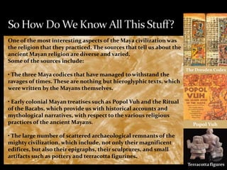 One of the most interesting aspects of the Maya civilization was
the religion that they practiced. The sources that tell us about the
ancient Mayan religion are diverse and varied.
Some of the sources include:
• The three Maya codices that have managed to withstand the
ravages of times. These are nothing but hieroglyphic texts, which
were written by the Mayans themselves.
• Early colonial Mayan treatises such as Popol Vuh and the Ritual
of the Bacabs, which provide us with historical accounts and
mythological narratives, with respect to the various religious
practices of the ancient Mayans.

The Dresden Codex

Popol Vuh

• The large number of scattered archaeological remnants of the
mighty civilization, which include, not only their magnificent
edifices, but also their epigraphs, their sculptures, and small
artifacts such as pottery and terracotta figurines.
Terracotta figures

 