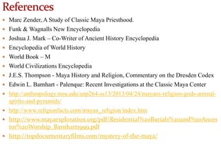  Marc Zender, A Study of Classic Maya Priesthood.
 Funk & Wagnalls New Encyclopedia
 Joshua J. Mark – Co-Writer of Ancient History Encyclopedia
 Encyclopedia of World History

 World Book – M
 World Civilizations Encyclopedia
 J.E.S. Thompson - Maya History and Religion, Commentary on the Dresden Codex
 Edwin L. Barnhart - Palenque: Recent Investigations at the Classic Maya Center
 http://anthropology.msu.edu/anp264-ss13/2013/04/24/mayans-religion-gods-animal-

spirits-and-pyramids/
 http://www.religionfacts.com/mayan_religion/index.htm
 http://www.mayaexploration.org/pdf/Residential%20Burials%20and%20Ances
tor%20Worship_Barnhart1999.pdf
 http://topdocumentaryfilms.com/mystery-of-the-maya/

 
