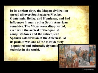 In its ancient days, the Mayan civilization
spread all over Southeastern Mexico,
Guatemala, Belize, and Honduras, and had
influences in many other South American
countries. The Maya never disappeared,
even with the arrival of the Spanish
conquistadores and the subsequent
Spanish colonization of the Americas. At
its peak, it was one of the most densely
populated and culturally dynamic
societies in the world.

Conquistadores

 