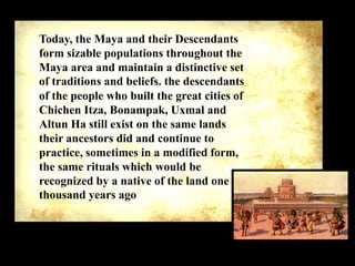 Today, the Maya and their Descendants
form sizable populations throughout the
Maya area and maintain a distinctive set
of traditions and beliefs. the descendants
of the people who built the great cities of
Chichen Itza, Bonampak, Uxmal and
Altun Ha still exist on the same lands
their ancestors did and continue to
practice, sometimes in a modified form,
the same rituals which would be
recognized by a native of the land one
thousand years ago

 