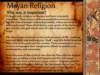 To begin with, religion to Mayans had been extremely
important. Their centers of dense population were not cities,
but the sites of temple-crowned pyramids, where sacred rites
were performed. Their chief deities were spirits of the forest and
sky, and the rain god whom were all vital to the securing of
crops.
The Maya believed deeply in the cyclical nature of life – nothing
was ever `born’ and nothing ever `died’ – and this belief inspired
their view of the gods and the cosmos. Their cosmological views,
in turn, encouraged their imaginative efforts in architecture,
mathematics, and astronomy.
It was because of this cyclical view that the Maya did not believe
there was anything wrong with human sacrifice (the most
recognizable form of Mayans in pop culture) Those people who
were offered to the gods did not `die' but simply moved on. This
cosmological belief influenced every aspect of the Mayan
civilization and rituals were performed regularly.

 