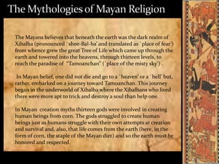 The Mayans believes that beneath the earth was the dark realm of
Xibalba (pronounced `shee-Bal-ba’ and translated as `place of fear’)
from whence grew the great Tree of Life which came up through the
earth and towered into the heavens, through thirteen levels, to
reach the paradise of “Tamoanchan” (`place of the misty sky’) .
In Mayan belief, one did not die and go to a `heaven’ or a `hell’ but,
rather, embarked on a journey toward Tamoanchan. This journey
began in the underworld of Xibalba where the Xibalbans who lived
there were more apt to trick and destroy a soul than help one.
In Mayan creation myths thirteen gods were involved in creating
human beings from corn. The gods struggled to create human
beings just as humans struggle with their own attempts at creation
and survival and, also, that life comes from the earth (here, in the
form of corn, the staple of the Mayan diet) and so the earth must be
honored and respected.

 