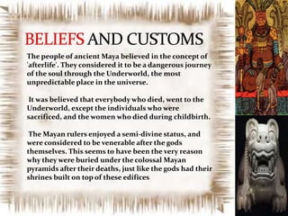 The people of ancient Maya believed in the concept of
'afterlife'. They considered it to be a dangerous journey
of the soul through the Underworld, the most
unpredictable place in the universe.
It was believed that everybody who died, went to the
Underworld, except the individuals who were
sacrificed, and the women who died during childbirth.
The Mayan rulers enjoyed a semi-divine status, and
were considered to be venerable after the gods
themselves. This seems to have been the very reason
why they were buried under the colossal Mayan
pyramids after their deaths, just like the gods had their
shrines built on top of these edifices

 