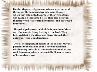 For the Mayans, religion and science were one and
the same. The famous Maya calendar, through
which they attempted to predict the cycles of time,
was based on this same belief. They also believed
that the world was created five times, and destroyed
four times.
The principal reason behind their practice of ritual
sacrifices was to bring fertility to the land. They
believed that if the ritual was discontinued, the
entire universe would in chaos.
One of the important beliefs of the ancient Mayans
pertains to the human soul. They believed that
within every individual, there exists more than one
soul. Moreover, when a person falls ill, one or more
of his souls are lost

 