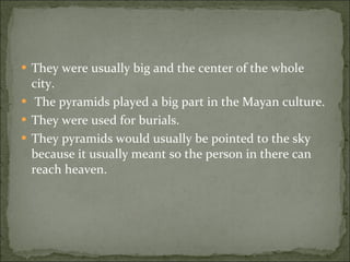 They were usually big and the center of the whole city. The pyramids played a big part in the Mayan culture.  They were used for burials.  They pyramids would usually be pointed to the sky because it usually meant so the person in there can reach heaven. 