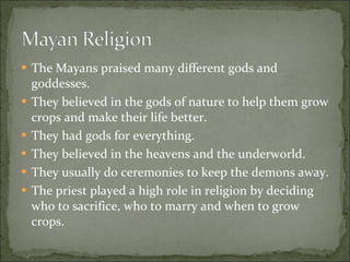 The Mayans praised many different gods and goddesses.  They believed in the gods of nature to help them grow crops and make their life better. They had gods for everything.  They believed in the heavens and the underworld.  They usually do ceremonies to keep the demons away.  The priest played a high role in religion by deciding who to sacrifice, who to marry and when to grow crops.  