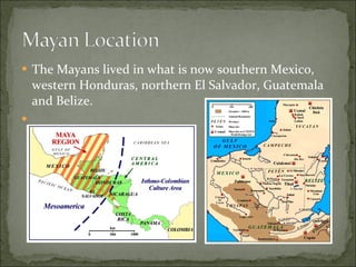 The Mayans lived in what is now southern Mexico, western Honduras, northern El Salvador, Guatemala and Belize.  