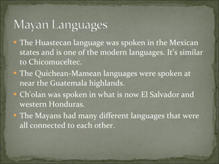 The Huastecan language was spoken in the Mexican states and is one of the modern languages. It’s similar to Chicomuceltec.  The Quichean-Mamean languages were spoken at near the Guatemala highlands.  Ch'olan was spoken in what is now El Salvador and western Honduras.  The Mayans had many different languages that were all connected to each other.  