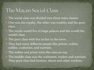 The social class was divided into three main classes. One was the royalty, the other was wealthy and the poor class.  The royals would live in huge palaces and the would the wealth class.  The poor class with live in hut in the town.  They had many different people like priests, nobles, nobles, craftsmen, and warriors.  The nobles and priest were the ones on top.  The middle class was the craftsmen, traders and warriors. They poor class had farmers, slaves and other workers.  