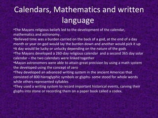 Calendars, Mathematics and written language  The Mayans religious beliefs led to the development of the calendar, mathematics and astronomy.  Believed time was a burden carried on the back of a god, at the end of a day month or year on god would lay the burden down and another would pick it up A day would be lucky or unlucky depending on the nature of the gods The Mayans developed a 260-day religious calendar  and a second 365 day solar calendar – the two calendars were linked together Mayan astronomers were able to attain great precision by using a math system the developed using the concept of zero They developed an advanced writing system in the ancient Americas that consisted of 800 hieroglyphic symbols or glyphs- some stood for whole words while others represented syllables They used a writing system to record important historical events, carving their glyphs into stone or recording them on a paper book called a codex. 