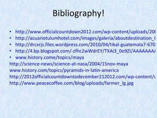 Bibliography! http://www.officialcountdown2012.com/wp-content/uploads/2009/11/2012-End-of-the-World-Scenarios.jpg http://acuariotulumhotel.com/images/galeria/aboutdestination_01.jpg http://drcxrjs.files.wordpress.com/2010/04/tikal-guatemala7-670x502.jpg http://4.bp.blogspot.com/-zfhc2wWdrEY/TXAi3_0e9ZI/AAAAAAAACaA/DZgDTGHTky4/s1600/maya_cartoon.JPG www.history.come/topics/maya http://science-news/science-at-nasa/2004/15nov-maya www.history.com/topics/pyramids-in-latin-america http://2012officialcountdowntodecember212012.com/wp-content/uploads/2010/06/mayan_calendar-prophecies.gif http://www.peacecoffee.com/blog/uploads/farmer_lg.jpg 