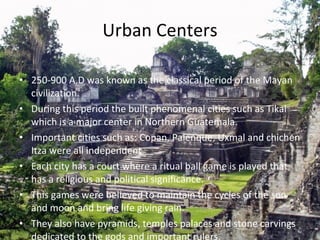 Urban Centers 250-900 A.D was known as the classical period of the Mayan civilization. During this period the built phenomenal cities such as Tikal which is a major center in Northern Guatemala. Important cities such as: Copan, Palenque, Uxmal and chichen Itza were all independent  Each city has a court where a ritual ball game is played that has a religious and political significance.  This games were believed to maintain the cycles of the son and moon and bring life giving rain. They also have pyramids, temples palaces and stone carvings dedicated to the gods and important rulers. 