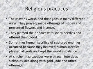 Religious practices The Mayans worshiped their gods in many different ways. They prayed, made offerings of money and presented flowers and incense.  They pierced their bodies with sharp needles and offered their blood.  Sometimes human sacrifice of captured enemies occurred because they believed human sacrifice pleased all gods and kept the world in balance.  At chichen Itza captives were thrown into deep sinkholes lake along with gold, jade and other offerings. 