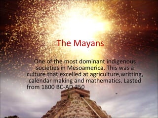 The Mayans One of the most dominant indigenous societies in Mesoamerica. This was a culture that excelled at agriculture,writting, calendar making and mathematics. Lasted from 1800 BC-AD 250  - 