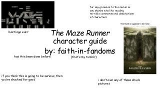 for any greenies to the series or 
any shanks who like reading 
terrible comments and descriptions 
of characters 
The Maze Runner 
character guide 
by: faith-in-fandoms 
best logo ever 
has this been done before (that’s my tumblr) 
if you think this is going to be serious, then 
you’re shucked for good 
this klunk is supposed to be funny 
i don’t own any of these shuck 
pictures 
 