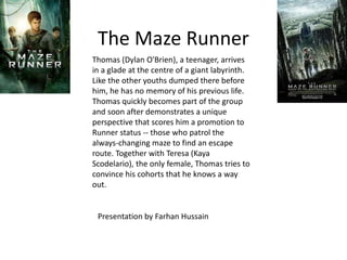 The Maze Runner
Thomas (Dylan O'Brien), a teenager, arrives
in a glade at the centre of a giant labyrinth.
Like the other youths dumped there before
him, he has no memory of his previous life.
Thomas quickly becomes part of the group
and soon after demonstrates a unique
perspective that scores him a promotion to
Runner status -- those who patrol the
always-changing maze to find an escape
route. Together with Teresa (Kaya
Scodelario), the only female, Thomas tries to
convince his cohorts that he knows a way
out.
Presentation by Farhan Hussain
 