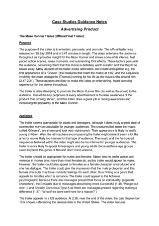 Case Studies Guidance Notes
Advertising Product
The Maze Runner Trailer(Official Final Trailer)
Purpose
The purpose of the trailer is to entertain, persuade, and promote. The official trailer was
released on 30 July 2014 and is 2:47 minutes in length. The video entertains the audience
throughout as it provides insight for the Maze Runner and shows some of its intense, fast
paced action scenes, tense moments, and outstanding CGI effects. These factors persuade
the audience, convincing them that this movie is definitely worth a watch and that they’ll be
blown away. Many aspects of the trailer evoke adrenaline and create anticipation e.g. the
first appearance of a ‘Griever’ (the creatures that roam the maze; at 1:02) and the sequence
involving the main protagonist (Thomas) running for his life as the maze shifts around him
(2:17-2:21). These aspects are likely to make this video an entertaining, heart pumping
experience for the viewer throughout.
The trailer is also attempting to promote the Maze Runner film (as well as the novel) to the
audience. One of the key purposes of every advertisement is to raise awareness of the
product that is being shown, and this trailer does a great job in raising awareness and
increasing the popularity of the Maze Runner.
Audience
The trailer seems appropriate for adults and teenagers, although it does imply a great deal of
scenes that may be unsuitable for younger audiences. The creatures that roam the maze,
called ‘Grievers’, are shown and look very nightmarish. Their appearance is likely to terrify
young children. Also, the atmosphere encompassing the trailer might make it seem a lot like
a horror movie likely too intense for that type of audience. The music and the fast-paced
sequences featured within the video might also be too intense for younger audiences. The
trailer is more likely to appeal to teenagers and young adults because these age groups
seem to prefer this genre of film and don’t mind violence.
The trailer should be appropriate for males and females. Males tend to prefer action and
violence in movies a lot more than most females do, so this trailer would appeal to males.
However, the trailer could also appeal to females as a female character is introduced and
she has dialogue. The trailer could give the impression that the male protagonist and this
female character may have romantic feelings for each other; thus hinting at a genre that
appeals to females which is romance. The trailer could appeal to the Achiever
psychographic because there are messages present that focus on individuality (separate
characters), the Emulator due to messages about being more successful (1:48- “We get out
now.”), and Socially Conscious Type A as there are messages present regarding making a
difference (1:37- “What if we were sent here for a reason?”).
The trailer appeals to a US audience. At 2:26, near the end of the video, the date September
19 is shown, referencing the release date in the United States. The video features
 