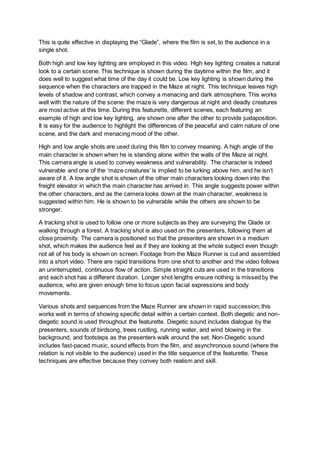 This is quite effective in displaying the “Glade”, where the film is set, to the audience in a
single shot.
Both high and low key lighting are employed in this video. High key lighting creates a natural
look to a certain scene. This technique is shown during the daytime within the film, and it
does well to suggest what time of the day it could be. Low key lighting is shown during the
sequence when the characters are trapped in the Maze at night. This technique leaves high
levels of shadow and contrast, which convey a menacing and dark atmosphere. This works
well with the nature of the scene: the maze is very dangerous at night and deadly creatures
are most active at this time. During this featurette, different scenes, each featuring an
example of high and low key lighting, are shown one after the other to provide juxtaposition.
It is easy for the audience to highlight the differences of the peaceful and calm nature of one
scene, and the dark and menacing mood of the other.
High and low angle shots are used during this film to convey meaning. A high angle of the
main character is shown when he is standing alone within the walls of the Maze at night.
This camera angle is used to convey weakness and vulnerability. The character is indeed
vulnerable and one of the ‘maze creatures’ is implied to be lurking above him, and he isn’t
aware of it. A low angle shot is shown of the other main characters looking down into the
freight elevator in which the main character has arrived in. This angle suggests power within
the other characters, and as the camera looks down at the main character, weakness is
suggested within him. He is shown to be vulnerable while the others are shown to be
stronger.
A tracking shot is used to follow one or more subjects as they are surveying the Glade or
walking through a forest. A tracking shot is also used on the presenters, following them at
close proximity. The camera is positioned so that the presenters are shown in a medium
shot, which makes the audience feel as if they are looking at the whole subject even though
not all of his body is shown on screen. Footage from the Maze Runner is cut and assembled
into a short video. There are rapid transitions from one shot to another and the video follows
an uninterrupted, continuous flow of action. Simple straight cuts are used in the transitions
and each shot has a different duration. Longer shot lengths ensure nothing is missed by the
audience, who are given enough time to focus upon facial expressions and body
movements.
Various shots and sequences from the Maze Runner are shown in rapid succession; this
works well in terms of showing specific detail within a certain context. Both diegetic and non-
diegetic sound is used throughout the featurette. Diegetic sound includes dialogue by the
presenters, sounds of birdsong, trees rustling, running water, and wind blowing in the
background, and footsteps as the presenters walk around the set. Non-Diegetic sound
includes fast-paced music, sound effects from the film, and asynchronous sound (where the
relation is not visible to the audience) used in the title sequence of the featurette. These
techniques are effective because they convey both realism and skill.
 
