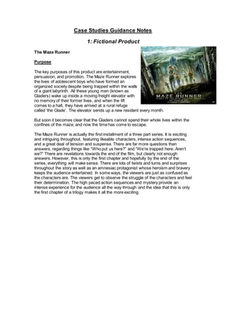 Case Studies Guidance Notes
1: Fictional Product
The Maze Runner
Purpose
The key purposes of this product are entertainment,
persuasion, and promotion. The Maze Runner explores
the lives of adolescent boys who have formed an
organized society despite being trapped within the walls
of a giant labyrinth. All these young men (known as
Gladers) wake up inside a moving freight elevator with
no memory of their former lives, and when the lift
comes to a halt, they have arrived at a rural refuge
called ‘the Glade’. The elevator sends up a new resident every month.
But soon it becomes clear that the Gladers cannot spend their whole lives within the
confines of the maze, and now the time has come to escape.
The Maze Runner is actually the first installment of a three part series. It is exciting
and intriguing throughout, featuring likeable characters, intense action sequences,
and a great deal of tension and suspense. There are far more questions than
answers, regarding things like “Who put us here?” and “We’re trapped here. Aren’t
we?” There are revelations towards the end of the film, but clearly not enough
answers. However, this is only the first chapter and hopefully by the end of the
series, everything will make sense. There are lots of twists and turns and surprises
throughout the story as well as an amnesiac protagonist whose heroism and bravery
keeps the audience entertained. In some ways, the viewers are just as confused as
the characters are. The viewers get to observe the struggle of the characters and feel
their determination. The high paced action sequences and mystery provide an
intense experience for the audience all the way through and the idea that this is only
the first chapter of a trilogy makes it all the more exciting.
 