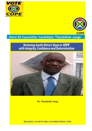 COPE
Ward 56 Councilllor Candidate: Thembikile Jonga
Mr. Thembekile Jonga
RELIABLE. ACCOUNTABLE. INCORRUPTIBLE. COPE
 