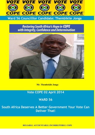 Ward 56 Councilllor Candidate: Thembikile Jonga
Mr. Thembekile Jonga
Vote COPE 02 April 2014
WARD 56
South Africa Deserves A Better Government Your Vote Can
Deliver That!
RELIABLE. ACCOUNTABLE. INCORRUPTIBLE. COPE
 