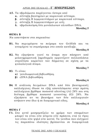 ΑΡΧΗ 2ΗΣ ΣΕΛΙ∆ΑΣ –   Γ΄ ΗΜΕΡΗΣΙΩΝ
Α5. Tα   υβριδώματα παράγονται ύστερα από
    α.   σύντηξη βακτηρίων με καρκινικά κύτταρα.
    β.   σύντηξη Β λεμφοκυττάρων με καρκινικά κύτταρα.
    γ.   σύντηξη Β λεμφοκυττάρων με ιούς.
    δ.   υβριδοποίηση δύο μονόκλωνων αλυσίδων DNA.
                                                 Μονάδες 5

ΘΕΜΑ Β
Να απαντήσετε στα παρακάτω:

Β1. Να περιγράψετε το πείραμα του Griffith και να
    αναφέρετε το συμπέρασμα στο οποίο κατέληξε.
                                              Μονάδες 8
Β2. Να εξηγήσετε γιατί τα άτομα που πάσχουν από
    μελαγχρωματική ξηροδερμία εμφανίζουν πολλαπλάσια
    συχνότητα καρκίνου του δέρματος σε σχέση με τα
    φυσιολογικά άτομα.
                                                 Μονάδες 7
Β3. Τι είναι:
    α) γονιδιωματική βιβλιοθήκη.
    β) cDNA βιβλιοθήκη.
                                                 Μονάδες 6
Β4. Η ανάλυση δειγμάτων DNA από δύο βακτηριακές
    καλλιέργειες έδωσε τα εξής αποτελέσματα: στην πρώτη
    καλλιέργεια βρέθηκε ποσοστό αδενίνης (Α) 28% και στη
    δεύτερη βρέθηκε ποσοστό γουανίνης (G) 28%. Να
    εξηγήσετε αν τα βακτήρια των δύο καλλιεργειών
    ανήκουν στο ίδιο ή σε διαφορετικό είδος.
                                               Μονάδες 4

ΘΕΜΑ Γ
Γ1. Στο φυτό μοσχομπίζελο το χρώμα των σπερμάτων
    μπορεί να είναι είτε κίτρινο είτε πράσινο, ενώ το ύψος
    του είναι είτε ψηλό είτε κοντό. Τα γονίδια που ελέγχουν
    τις παραπάνω ιδιότητες βρίσκονται σε διαφορετικά


                 ΤΕΛΟΣ 2ΗΣ ΑΠΟ 5 ΣΕΛΙ∆ΕΣ
 