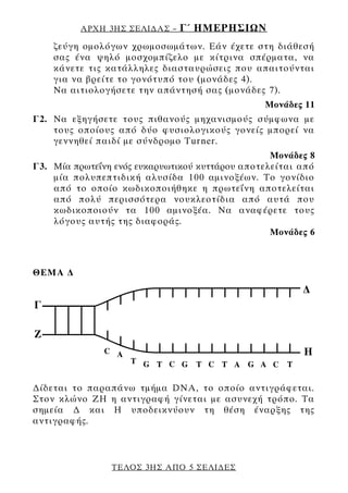 ΑΡΧΗ 3ΗΣ ΣΕΛΙ∆ΑΣ –   Γ΄ ΗΜΕΡΗΣΙΩΝ
    ζεύγη ομολόγων χρωμοσωμάτων. Εάν έχετε στη διάθεσή
    σας ένα ψηλό μοσχομπίζελο με κίτρινα σπέρματα, να
    κάνετε τις κατάλληλες διασταυρώσεις που απαιτούνται
    για να βρείτε το γονότυπό του (μονάδες 4).
    Να αιτιολογήσετε την απάντησή σας (μονάδες 7).
                                                Μονάδες 11
Γ2. Να εξηγήσετε τους πιθανούς μηχανισμούς σύμφωνα με
    τους οποίους από δύο φυσιολογικούς γονείς μπορεί να
    γεννηθεί παιδί με σύνδρομο Turner.
                                                  Μονάδες 8
Γ3. Μία πρωτεΐνη ενός ευκαρυωτικού κυττάρου αποτελείται από
    μία πολυπεπτιδική αλυσίδα 100 αμινοξέων. Το γονίδιο
    από το οποίο κωδικοποιήθηκε η πρωτεΐνη αποτελείται
    από πολύ περισσότερα νουκλεοτίδια από αυτά που
    κωδικοποιούν τα 100 αμινοξέα. Να αναφέρετε τους
    λόγους αυτής της διαφοράς.
                                                  Μονάδες 6



ΘΕΜΑ ∆




∆ίδεται το παραπάνω τμήμα DNA, το οποίο αντιγράφεται.
Στον κλώνο ΖΗ η αντιγραφή γίνεται με ασυνεχή τρόπο. Τα
σημεία ∆ και Η υποδεικνύουν τη θέση έναρξης της
αντιγραφής.



                ΤΕΛΟΣ 3ΗΣ ΑΠΟ 5 ΣΕΛΙ∆ΕΣ
 