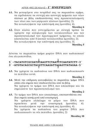 ΑΡΧΗ 4ΗΣ ΣΕΛΙ∆ΑΣ –    Γ΄ ΗΜΕΡΗΣΙΩΝ
∆1. Να μεταφέρετε στο τετράδιό σας το παραπάνω σχήμα,
    να σχεδιάσετε τα συνεχή και ασυνεχή τμήματα των νέων
    κλώνων με βέλη υποδεικνύοντας τους προσανατολισμούς
    των νέων και των μητρικών κλώνων (μονάδες 2).
    Να αιτιολογήσετε την απάντησή σας (μονάδες 4).
                                                Μονάδες 6
∆2. Στον κλώνο που αντιγράφεται με συνεχή τρόπο να
    γράψετε την αλληλουχία των νουκλεοτιδίων και τον
    προσανατολισμό του πρωταρχικού τμήματος, το οποίο
    αποτελείται από 8 (οκτώ) νουκλεοτίδια (μονάδες 2).
    Να αιτιολογήσετε την απάντησή σας (μονάδες 3).
                                                Μονάδες 5


∆ίνεται το παρακάτω τμήμα μορίου DNA που κωδικοποιεί
ένα ολιγοπεπτίδιο.

5 ’ -TACATGTCGCGATGCAAGTTCTAATCTCAATAΤCTT-3΄
3 ’ -ATGTACAGCGCTACGTTCAAGATTAGAGTTATΑGAA-5΄

∆3. Να γράψετε τα κωδικόνια του DNA που κωδικοποιούν
    το πεπτίδιο αυτό.
                                                     Μονάδες 2
∆4. Μετά την επίδραση ακτινοβολίας το παραπάνω τμήμα DNA
    σπάει στα σημεία που υποδεικνύονται από τα βέλη.
    Να γράψετε το τμήμα του DNA που αποκόπηκε και να
    σημειώσετε τον προσανατολισμό του.
                                                     Μονάδες 2
∆5. Το τμήμα του DNA που αποκόπηκε, επανασυνδέεται στα
    ίδια σημεία κοπής μετά από αναστροφή.
    Να γράψετε ολόκληρο το μόριο του DNA που
    προκύπτει      μετά    την   αναστροφή      (μονάδες   4).
    Να αιτιολογήσετε την απάντησή σας (μονάδες 4).
    Να γράψετε τα κωδικόνια του μορίου DNA που
    κωδικοποιούν το νέο πεπτίδιο. (μονάδες 2)
                                                   Μονάδες 10


                 ΤΕΛΟΣ 4ΗΣ ΑΠΟ 5 ΣΕΛΙ∆ΕΣ
 