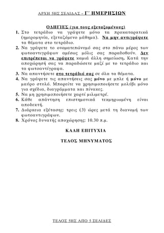 ΑΡΧΗ 5ΗΣ ΣΕΛΙ∆ΑΣ –   Γ΄ ΗΜΕΡΗΣΙΩΝ

                 Ο∆ΗΓΙΕΣ (για τους εξεταζομένους)
1.   Στο τετράδιο να γράψετε μόνο τα προκαταρκτικά
     (ημερομηνία, εξεταζόμενο μάθημα). Να μην αντιγράψετε
     τα θέματα στο τετράδιο.
2.   Να γράψετε το ονοματεπώνυμό σας στο πάνω μέρος των
     φωτοαντιγράφων αμέσως μόλις σας παραδοθούν. ∆εν
     επιτρέπεται να γράψετε καμιά άλλη σημείωση. Κατά την
     αποχώρησή σας να παραδώσετε μαζί με το τετράδιο και
     τα φωτοαντίγραφα.
3.   Να απαντήσετε στο τετράδιό σας σε όλα τα θέματα.
4.   Να γράψετε τις απαντήσεις σας μόνο με μπλε ή μόνο με
     μαύρο στυλό. Μπορείτε να χρησιμοποιήσετε μολύβι μόνο
     για σχέδια, διαγράμματα και πίνακες.
5.   Να μη χρησιμοποιήσετε χαρτί μιλιμετρέ.
6.   Κάθε απάντηση επιστημονικά τεκμηριωμένη είναι
     αποδεκτή.
7.   ∆ιάρκεια εξέτασης: τρεις (3) ώρες μετά τη διανομή των
     φωτοαντιγράφων.
8.   Χρόνος δυνατής αποχώρησης: 10.30 π.μ.

                       ΚΑΛΗ ΕΠΙΤΥΧΙΑ

                     ΤΕΛΟΣ ΜΗΝΥΜΑΤΟΣ




                  ΤΕΛΟΣ 5ΗΣ ΑΠΟ 5 ΣΕΛΙ∆ΕΣ
 