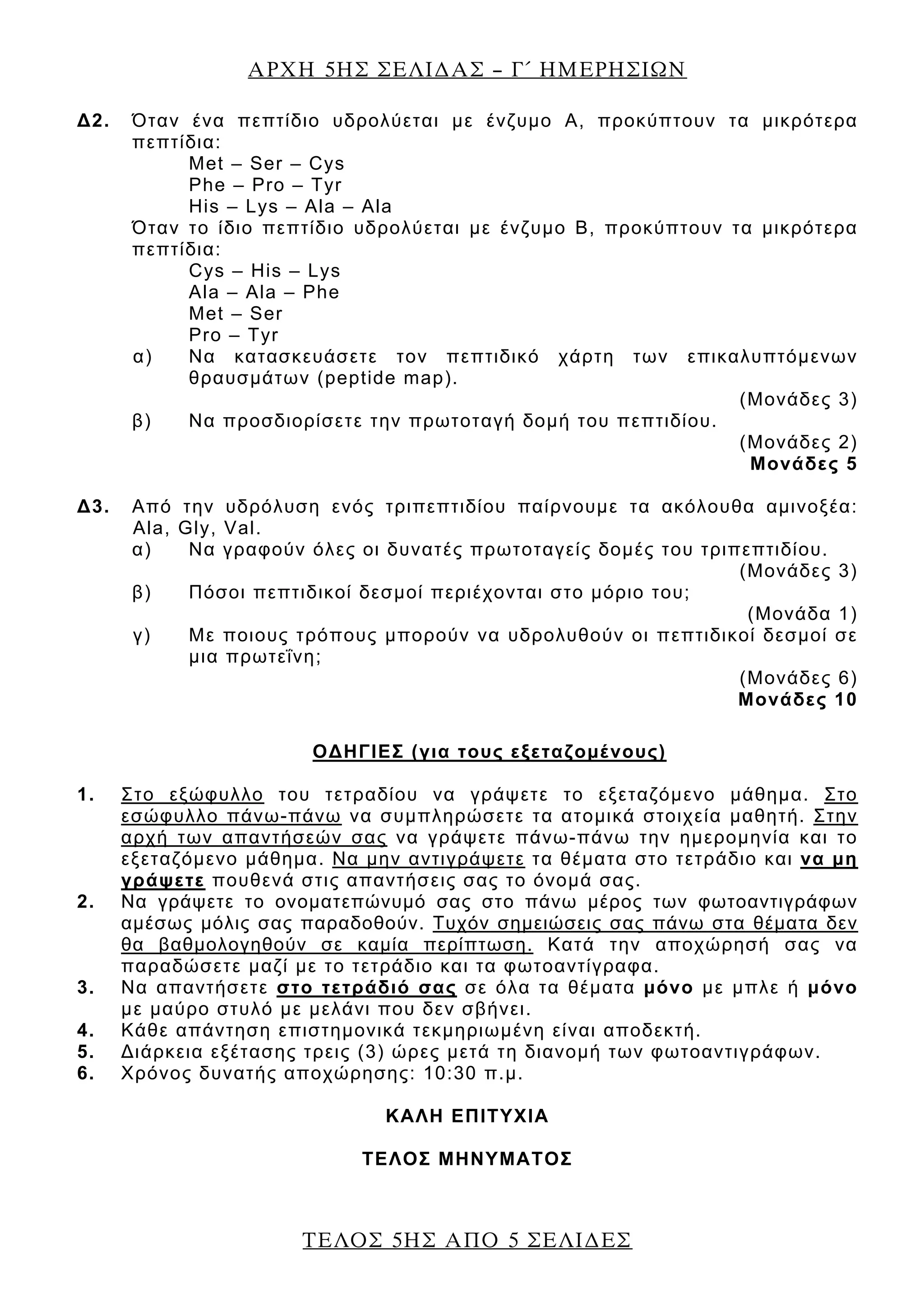 ΑΡΧΗ 5ΗΣ ΣΕΛΙ∆ΑΣ – Γ΄ ΗΜΕΡΗΣΙΩΝ
ΤΕΛΟΣ 5ΗΣ ΑΠΟ 5 ΣΕΛΙ∆ΕΣ
Δ2. Όταν ένα πεπτίδιο υδρολύεται με ένζυμο Α, προκύπτουν τα μικρότερα
πεπτίδια:
Met – Ser – Cys
Phe – Pro – Tyr
His – Lys – Ala – Ala
Όταν το ίδιο πεπτίδιο υδρολύεται με ένζυμο Β, προκύπτουν τα μικρότερα
πεπτίδια:
Cys – His – Lys
Ala – Ala – Phe
Met – Ser
Pro – Tyr
α) Να κατασκευάσετε τον πεπτιδικό χάρτη των επικαλυπτόμενων
θραυσμάτων (peptide map).
(Μονάδες 3)
β) Να προσδιορίσετε την πρωτοταγή δομή του πεπτιδίου.
(Μονάδες 2)
Μονάδες 5
Δ3. Από την υδρόλυση ενός τριπεπτιδίου παίρνουμε τα ακόλουθα αμινοξέα:
Ala, Gly, Val.
α) Να γραφούν όλες οι δυνατές πρωτοταγείς δομές του τριπεπτιδίου.
(Μονάδες 3)
β) Πόσοι πεπτιδικοί δεσμοί περιέχονται στο μόριο του;
(Μονάδα 1)
γ) Με ποιους τρόπους μπορούν να υδρολυθούν οι πεπτιδικοί δεσμοί σε
μια πρωτεΐνη;
(Μονάδες 6)
Μονάδες 10
ΟΔΗΓΙΕΣ (για τους εξεταζομένους)
1. Στο εξώφυλλο του τετραδίου να γράψετε το εξεταζόμενο μάθημα. Στο
εσώφυλλο πάνω-πάνω να συμπληρώσετε τα ατομικά στοιχεία μαθητή. Στην
αρχή των απαντήσεών σας να γράψετε πάνω-πάνω την ημερομηνία και το
εξεταζόμενο μάθημα. Να μην αντιγράψετε τα θέματα στο τετράδιο και να μη
γράψετε πουθενά στις απαντήσεις σας το όνομά σας.
2. Να γράψετε το ονοματεπώνυμό σας στο πάνω μέρος των φωτοαντιγράφων
αμέσως μόλις σας παραδοθούν. Τυχόν σημειώσεις σας πάνω στα θέματα δεν
θα βαθμολογηθούν σε καμία περίπτωση. Κατά την αποχώρησή σας να
παραδώσετε μαζί με το τετράδιο και τα φωτοαντίγραφα.
3. Να απαντήσετε στο τετράδιό σας σε όλα τα θέματα μόνο με μπλε ή μόνο
με μαύρο στυλό με μελάνι που δεν σβήνει.
4. Κάθε απάντηση επιστημονικά τεκμηριωμένη είναι αποδεκτή.
5. Διάρκεια εξέτασης τρεις (3) ώρες μετά τη διανομή των φωτοαντιγράφων.
6. Χρόνος δυνατής αποχώρησης: 10:30 π.μ.
KΑΛΗ ΕΠΙΤΥΧΙΑ
ΤΕΛΟΣ ΜΗΝΥΜΑΤΟΣ
 
