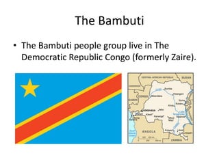 The Bambuti
• The Bambuti people group live in The
  Democratic Republic Congo (formerly Zaire).
 